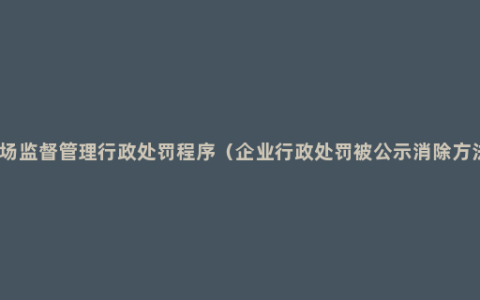 市场监督管理行政处罚程序（企业行政处罚被公示消除方法）