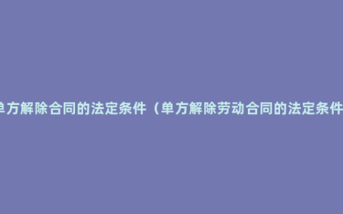 单方解除合同的法定条件（单方解除劳动合同的法定条件）