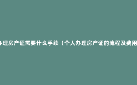 办理房产证需要什么手续（个人办理房产证的流程及费用）