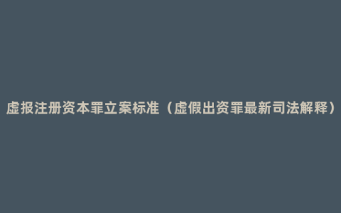 虚报注册资本罪立案标准（虚假出资罪最新司法解释）