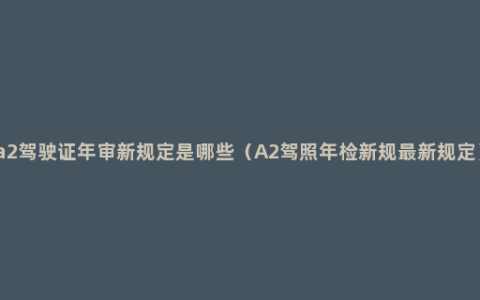 a2驾驶证年审新规定是哪些（A2驾照年检新规最新规定）