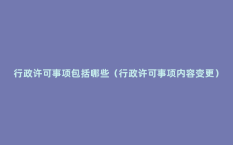 行政许可事项包括哪些（行政许可事项内容变更）