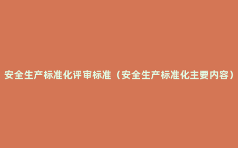 安全生产标准化评审标准（安全生产标准化主要内容）