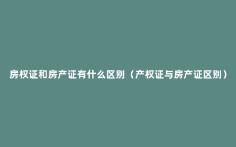 房权证和房产证有什么区别（产权证与房产证区别）