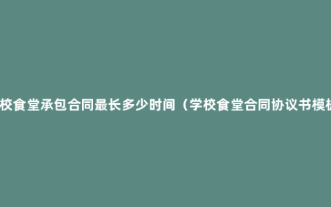 学校食堂承包合同最长多少时间（学校食堂合同协议书模板）