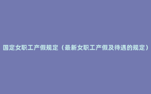 国定女职工产假规定（最新女职工产假及待遇的规定）