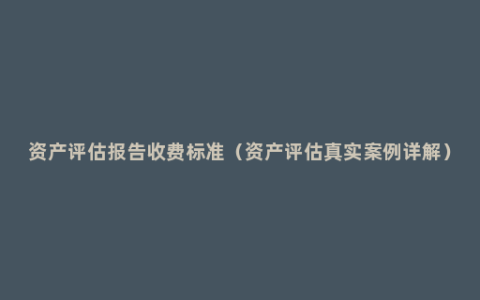 资产评估报告收费标准（资产评估真实案例详解）