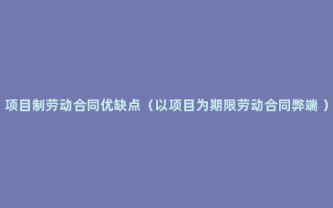 项目制劳动合同优缺点（以项目为期限劳动合同弊端 ）