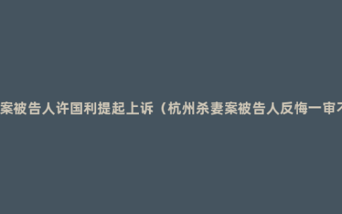 杭州杀妻案被告人许国利提起上诉（杭州杀妻案被告人反悔一审不会上诉）