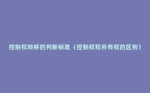 控制权转移的判断标准（控制权和所有权的区别）