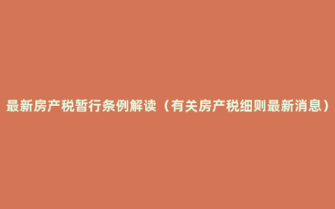 最新房产税暂行条例解读（有关房产税细则最新消息）