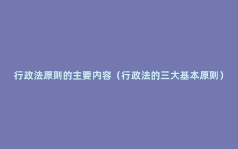 行政法原则的主要内容（行政法的三大基本原则）