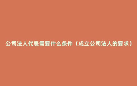 公司法人代表需要什么条件（成立公司法人的要求）