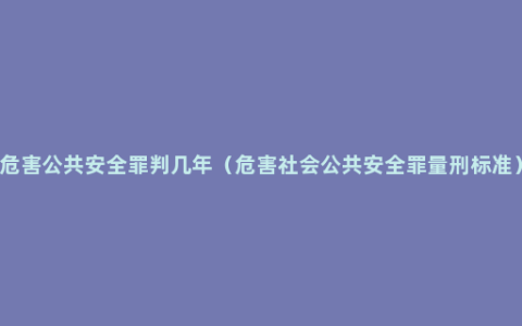 危害公共安全罪判几年（危害社会公共安全罪量刑标准）