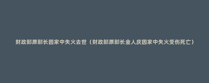 财政部原部长因家中失火去世（财政部原部长金人庆因家中失火受伤死亡）