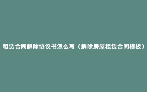 租赁合同解除协议书怎么写（解除房屋租赁合同模板）