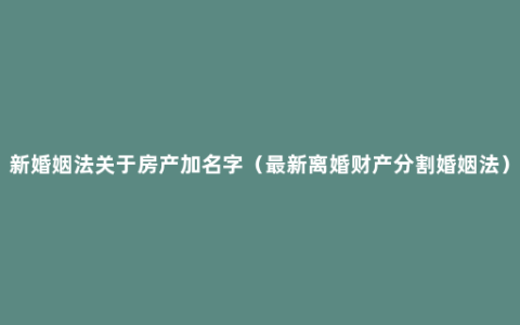 新婚姻法关于房产加名字（最新离婚财产分割婚姻法）