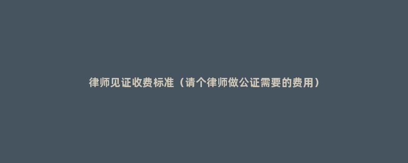 律师见证收费标准（请个律师做公证需要的费用）