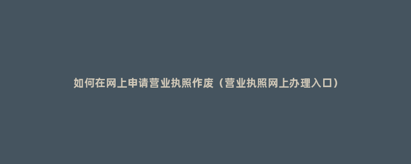 如何在网上申请营业执照作废（营业执照网上办理入口）