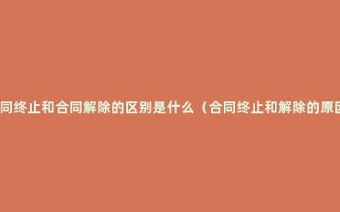 合同终止和合同解除的区别是什么（合同终止和解除的原因）