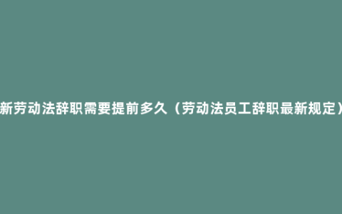 新劳动法辞职需要提前多久（劳动法员工辞职最新规定）