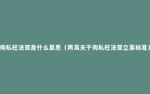 徇私枉法罪是什么意思（两高关于徇私枉法罪立案标准）