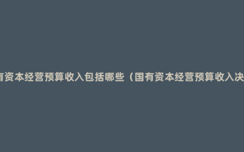 国有资本经营预算收入包括哪些（国有资本经营预算收入决算）