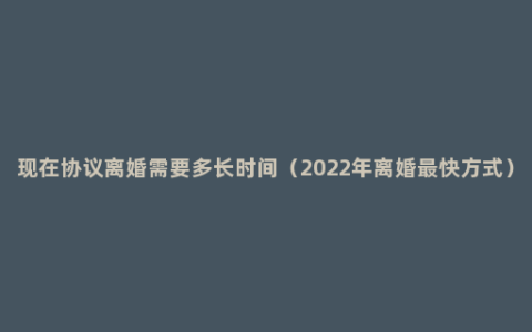 现在协议离婚需要多长时间（2022年离婚最快方式）