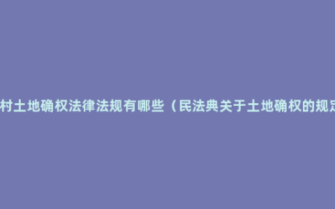 农村土地确权法律法规有哪些（民法典关于土地确权的规定）