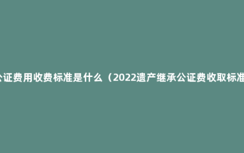 公证费用收费标准是什么（2022遗产继承公证费收取标准）