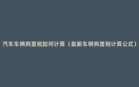 汽车车辆购置税如何计算（最新车辆购置税计算公式）