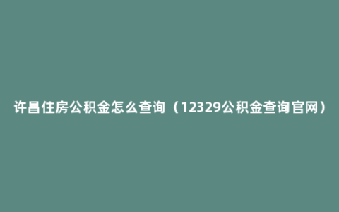 许昌住房公积金怎么查询（12329公积金查询官网）