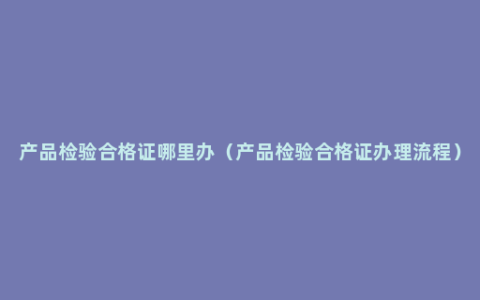 产品检验合格证哪里办（产品检验合格证办理流程）