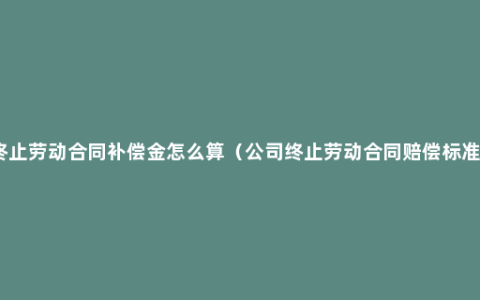 终止劳动合同补偿金怎么算（公司终止劳动合同赔偿标准）