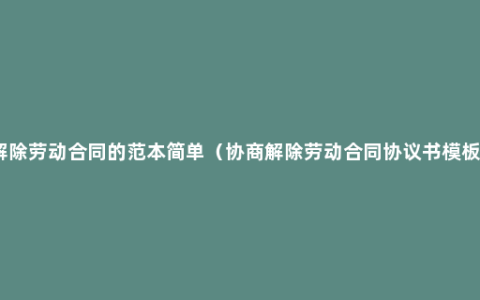 解除劳动合同的范本简单（协商解除劳动合同协议书模板）