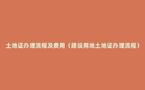 土地证办理流程及费用（建设用地土地证办理流程）