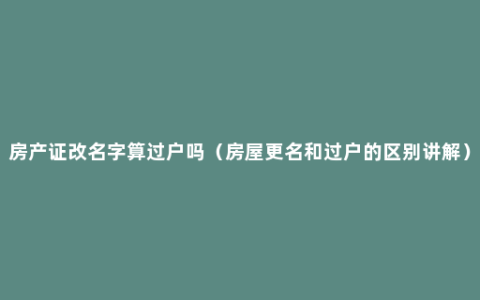 房产证改名字算过户吗（房屋更名和过户的区别讲解）