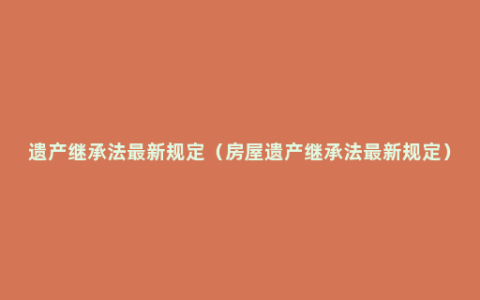 遗产继承法最新规定（房屋遗产继承法最新规定）