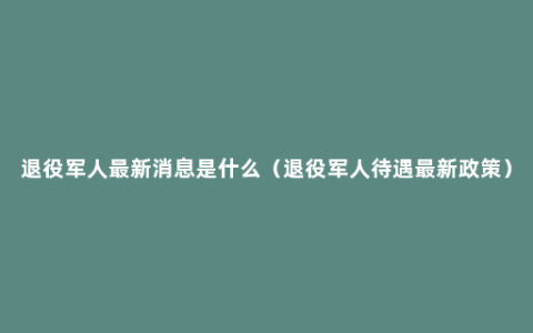 退役军人最新消息是什么（退役军人待遇最新政策）