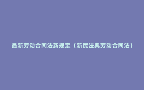 最新劳动合同法新规定（新民法典劳动合同法）