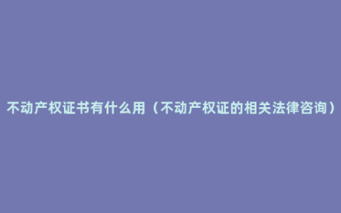 不动产权证书有什么用（不动产权证的相关法律咨询）