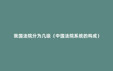 我国法院分为几级（中国法院系统的构成）