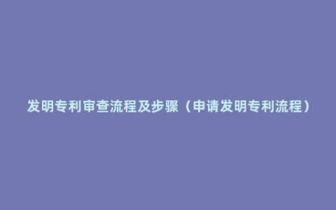 发明专利审查流程及步骤（申请发明专利流程）