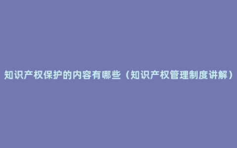 知识产权保护的内容有哪些（知识产权管理制度讲解）