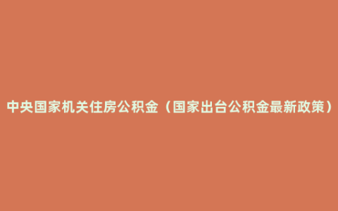 中央国家机关住房公积金（国家出台公积金最新政策）