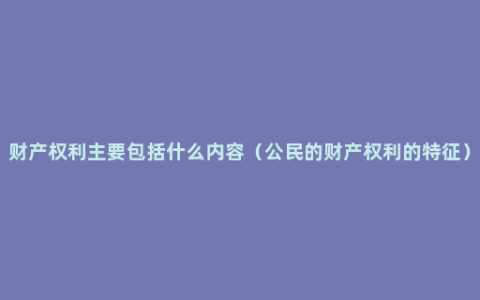 财产权利主要包括什么内容（公民的财产权利的特征）