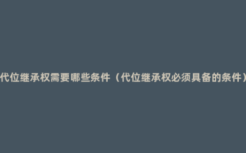 代位继承权需要哪些条件（代位继承权必须具备的条件）