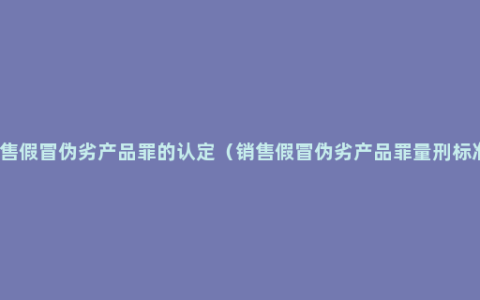 销售假冒伪劣产品罪的认定（销售假冒伪劣产品罪量刑标准）