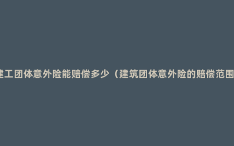 建工团体意外险能赔偿多少（建筑团体意外险的赔偿范围）