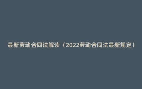 最新劳动合同法解读（2022劳动合同法最新规定）